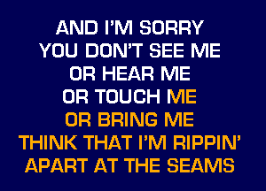 AND I'M SORRY
YOU DON'T SEE ME
OR HEAR ME
OR TOUCH ME
OR BRING ME
THINK THAT I'M RIPPIN'
APART AT THE BEAMS