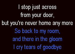 I stop just across
from your door,
but you're never home any more