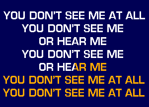 YOU DON'T SEE ME AT ALL
YOU DON'T SEE ME
OR HEAR ME
YOU DON'T SEE ME
OR HEAR ME
YOU DON'T SEE ME AT ALL
YOU DON'T SEE ME AT ALL