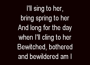 l'll sing to her,
bring spring to her
And long for the day

when I'll cling to her
Bewitched, bothered
and bewildered am I
