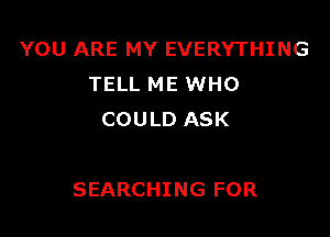 YOU ARE MY EVERYTHING
TELL ME WHO
COULD ASK

SEARCHING FOR