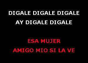 DIGALE DIGALE DIGALE
AY DIGALE DIGALE

ESA MUJER
AMIGO MIO SI LA VE