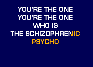 YOU'RE THE ONE
YOU'RE THE ONE
WHO IS
THE SCHIZOPHRENIC
PSYCHO