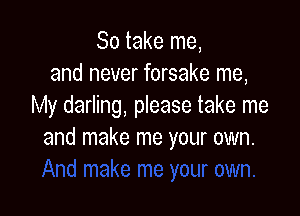 So take me,
and never forsake me,
My darling, please take me

and make me your own.