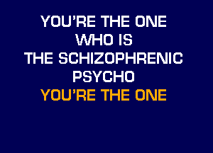 YOU'RE THE ONE
WHO IS
THE SCHIZOPHRENIC
PSYCHO
YOU'RE THE ONE