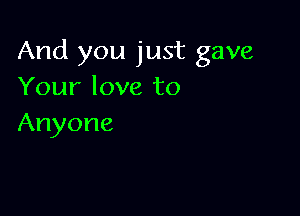 And you just gave
Your love to

Anyone