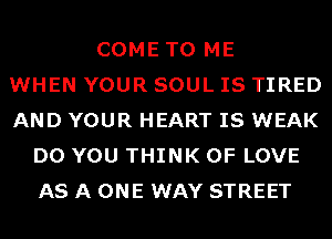 COME TO ME
WHEN YOUR SOUL IS TIRED
AND YOUR HEART IS WEAK
DO YOU THINK OF LOVE
AS A ONE WAY STREET