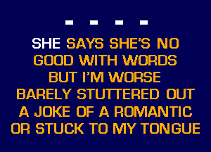 SHE SAYS SHE'S NO
GOOD WITH WORDS
BUT I'M WORSE
BARELY STU'ITERED OUT
A JOKE OF A ROMANTIC
OR STUCK TO MY TONGUE