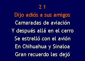 2 1
Dijo adids a sus amigos
Camaradas de aviacidn
Y despu6.s allai en el cerro
Se estrellc') con el avi6n
En Chihuahua y Sinaloa

Gran recuerdo les dej6 l