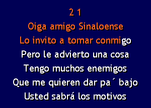 2 1
Oiga amigo Sinaloense
Lo invito a tomar conmigo
Pero le advierto una cosa
Tengo muchos enemigos
Que me quieren dar pa' bajo
Usted sabrai los motivos