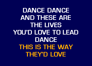 DANCE DANCE
AND THESE ARE
THE LIVES
YOUD LOVE TO LEAD
DANCE
THIS IS THE WAY
THEYD LOVE