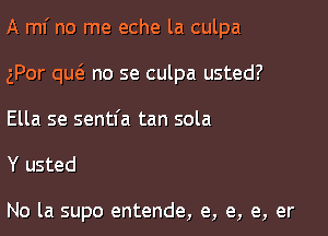 A ml' no me eche la culpa

gPor qucS. no se culpa usted?
Ella se sentfa tan sola

Y usted

No la supo entende, e, e, e, er