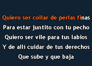 Quiero ser collar de perlas finas
Para estar juntito con tu pecho
Quiero ser vile para tus labios

Y de alli cuidar de tus derechos

Que sube y que baja