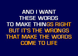 AND I WANT
THESE WORDS
TO MAKE THINGS RIGHT
BUT IT'S THE WRONGS
THAT MAKE THE WORDS
COME TO LIFE