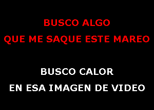 BUSCO ALGO
QUE ME SAQUE ESTE MAREO

BUSCO CALOR
EN ESA IMAGEN DE VIDEO