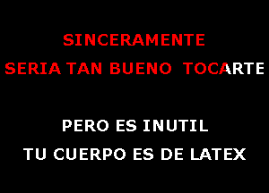 SINCERAMENTE
SERIA TAN BUENO TOCARTE

PERO ES INUTIL
TU CUERPO ES DE LATEX