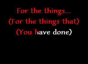 For the things...
(For the things that)

(You have done)