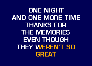 ONE NIGHT
AND ONE MORE TIME
THANKS FOR
THE MEMORIES
EVEN THOUGH
THEY WEREN'T 80

GREAT I