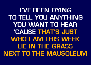 I'VE BEEN DYING
TO TELL YOU ANYTHING
YOU WANT TO HEAR
'CAUSE THAT'S JUST
WHO I AM THIS WEEK
LIE IN THE GRASS
NEXT TO THE MAUSOLEUM