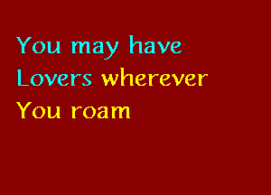 You may have
Lovers wherever

You roam