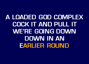 A LOADED GOD COMPLEX
COCK IT AND PULL IT
WE'RE GOING DOWN

DOWN IN AN
EARLIER ROUND