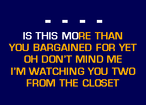 IS THIS MORE THAN
YOU BARGAINED FOR YET
OH DON'T MIND ME
I'M WATCHING YOU TWO
FROM THE CLOSET