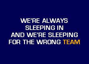 WE'RE ALWAYS
SLEEPING IN
AND WE'RE SLEEPING
FOR THE WRONG TEAM