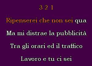 3 2 1
Ripenserei che non sei qua
Ma mi distrae 1a pubblicita

Tra gli orari ed il traffico

Lavoro e tu Ci sei