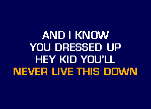 AND I KNOW
YOU DRESSED UP
HEY KID YOU'LL
NEVER LIVE THIS DOWN