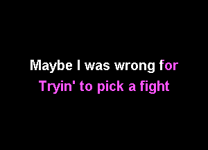 Maybe I was wrong for

Tryin' to pick a fight