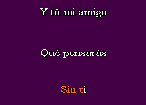 Y t1'1 mi amigo

Qu6 pensaras

Sin ti
