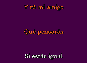 Y t1'1 mi amigo

Qu6 pensaras

Si estas igual