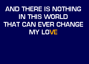 AND THERE IS NOTHING
IN THIS WORLD
THAT CAN EVER CHANGE
MY LOVE