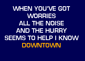 WHEN YOU'VE GOT
WORRIES
ALL THE NOISE
AND THE HURRY
SEEMS TO HELP I KNOW
DOWNTOWN