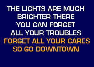 THE LIGHTS ARE MUCH
BRIGHTER THERE
YOU CAN FORGET

ALL YOUR TROUBLES
FORGET ALL YOUR CARES
80 GO DOWNTOWN