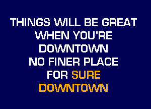 THINGS WILL BE GREAT
WHEN YOU'RE
DOWNTOWN
N0 FINER PLACE
FOR SURE
DOWNTOWN