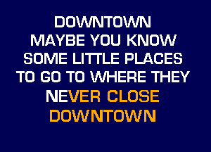 DOWNTOWN
MAYBE YOU KNOW
SOME LITI'LE PLACES
TO GO TO WHERE THEY
NEVER CLOSE

DOW NTOWN