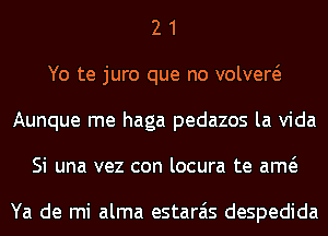 2 1
Yo te juro que no volvew
Aunque me haga pedazos la Vida
Si una vez con locura te am

Ya de mi alma estarais despedida