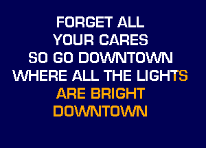 FORGET ALL
YOUR CARES
80 GO DOWNTOWN
WHERE ALL THE LIGHTS
ARE BRIGHT
DOWNTOWN