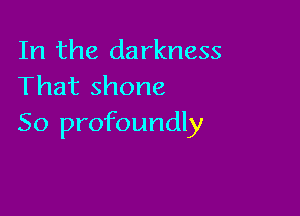 In the darkness
That shone

So profoundly