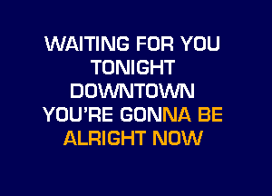 WAITING FOR YOU
TONIGHT
DOWNTOWN

YOU'RE GONNA BE
ALRIGHT NOW