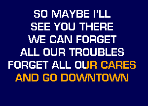 SO MAYBE I'LL
SEE YOU THERE
WE CAN FORGET
ALL OUR TROUBLES
FORGET ALL OUR CARES
AND GO DOWNTOWN