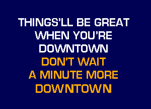 THINGS'LL BE GREAT
WHEN YOU'RE
DOWNTOWN
DONW WAIT
A MINUTE MORE

DOW NTOWN