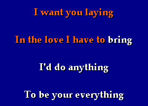 I want you laying
In the love I have to bring

I'd do anything

To be your everything