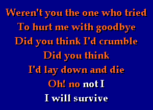 Weren't you the one who tried

To hurt me with goodbye

Did you think I'd crumble
Did you think
I'd lay down and die
Oh! no not I

I will survive