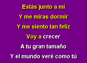 Estas junto a mi

Y me miras dormir
Y me siento tan feliz
Voy a crecer
A tu gran tamario

Y el mundo vere'z como t0