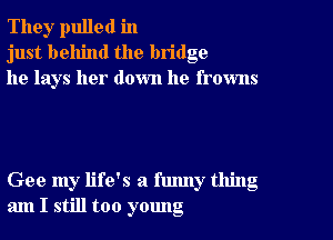 The),r pulled in
just behind the bridge
he lays her down he frowns

Gee my life's a funny thing
am I still too yomlg