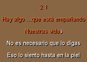 2 1
Hay algo ...que esta empafiando
Nuestras vidas
No es necesario que lo digas

Eso Io siento hasta en la piel