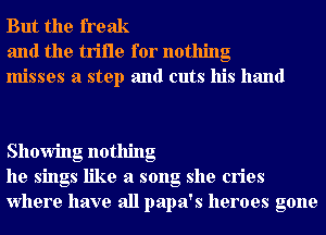But the freak
and the trifle for nothing
misses a step and cuts his hand

Showing nothing
he sings like a song she cries
Where have all papa's heroes gone