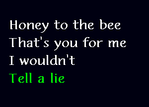 Honey to the bee
That's you for me

I wouldn't
Tell a lie